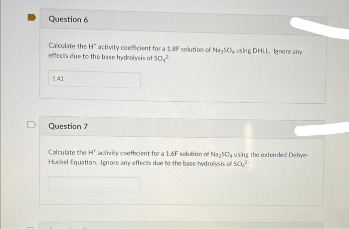 Question 6
Calculate the H* activity coefficient for a 1.8F solution of Na2SO4 using DHLL. Ignore any
effects due to the base hydrolysis of SO4²-
1.41
Question 7
Calculate the H* activity coefficient for a 1.6F solution of Na₂SO4 using the extended Debye-
Huckel Equation. Ignore any effects due to the base hydrolysis of SO4²-