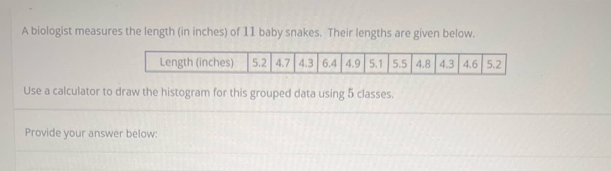 A biologist measures the length (in inches) of 11 baby snakes. Their lengths are given below.
Length (inches) 5.2 4.7 4.3 6.4 4.9 5.1 5.5 4.8 4.3 4.6 5.2
Use a calculator to draw the histogram for this grouped data using 5 classes.
Provide your answer below: