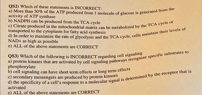 QS2) Which of these statements is INCORRECT:
a) More than 50% of the ATP produced from 1 molecule of glucose is generated from the
activity of ATP synthase
b) NADPH can be produced from the TCA cycle
c) Citrate produced in the mitochondrial matrix can be metabolized by the TCA cycle or
transported to the cytoplasm for fatty acid synthesis
d) In order to maximize the rate of glycolysis and the TCA cycle, cells maintain their levels of
NAD+ as high as possible
e) ALL of the above statements are CORRECT
QS3) Which of the following is INCORRECT regarding cell signaling
a) protein kinases that are activated by cell signaling pathways recognize specific substrates to
phosphorylate
b) cell signaling can have short term effects or long term effects
c) secondary messengers are produced by protein kinases
d) the specificity of a cell's response to a molecular signal is determined by the receptor that is
activated
e) ALL of the above statements are CORRECT