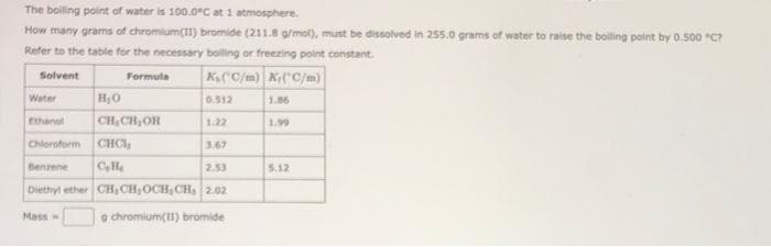 The boiling point of water is 100.0°C at 1 atmosphere.
How many grams of chromium(II) bromide (211.8 g/mol), must be dissolved in 255.0 grams of water to raise the boiling point by 0.500 °C?
Refer to the table for the necessary boiling or freezing point constant.
Solvent
Formula
K(C/m) K(C/m)
Water
Ethanol
H₂O
CH₂CH₂OH
Mass-
0.512
1.22
Chloroform CHCI,
3.67
Benzene C₂H
2.53
Diethyl ether CH₂CH₂OCH, CH₂ 2.02
9 chromium(II) bromide
1.86
1.99
5.12