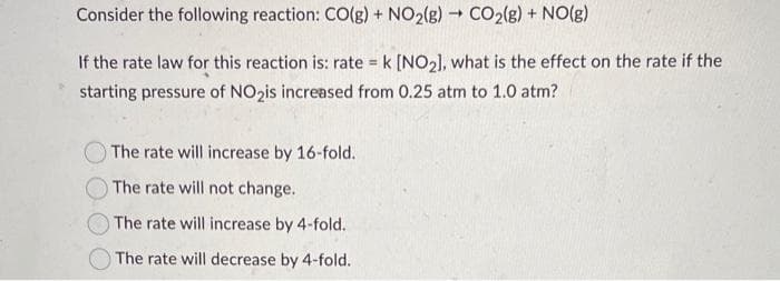 -
Consider the following reaction: CO(g) + NO₂(g) → CO₂(g) + NO(g)
If the rate law for this reaction is: rate = k [NO₂], what is the effect on the rate if the
starting pressure of NO₂is increased from 0.25 atm to 1.0 atm?
The rate will increase by 16-fold.
The rate will not change.
The rate will increase by 4-fold.
The rate will decrease by 4-fold.