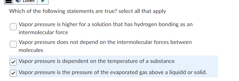 Which of the following statements are true? select all that apply
Vapor pressure is higher for a solution that has hydrogen bonding as an
intermolecular force
Vapor pressure does not depend on the intermolecular forces between
molecules
Vapor pressure is dependent on the temperature of a substance
Vapor pressure is the pressure of the evaporated gas above a liquidd or solid.