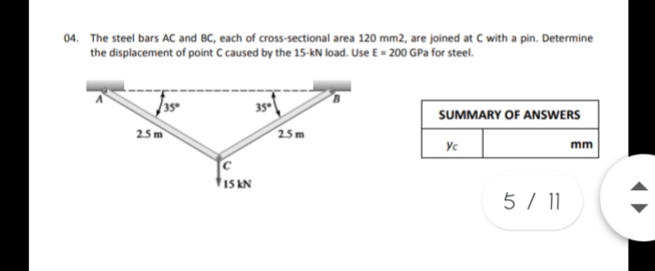 04. The steel bars AC and BC, each of cross-sectional area 120 mm2, are joined at C with a pin. Determine
the displacement of point C caused by the 15-kN load. Use E = 200 GPa for steel.
35
SUMMARY OF ANSWERS
2.5 m
25m
Yc
mm
C
$15 kN
5 / 1
