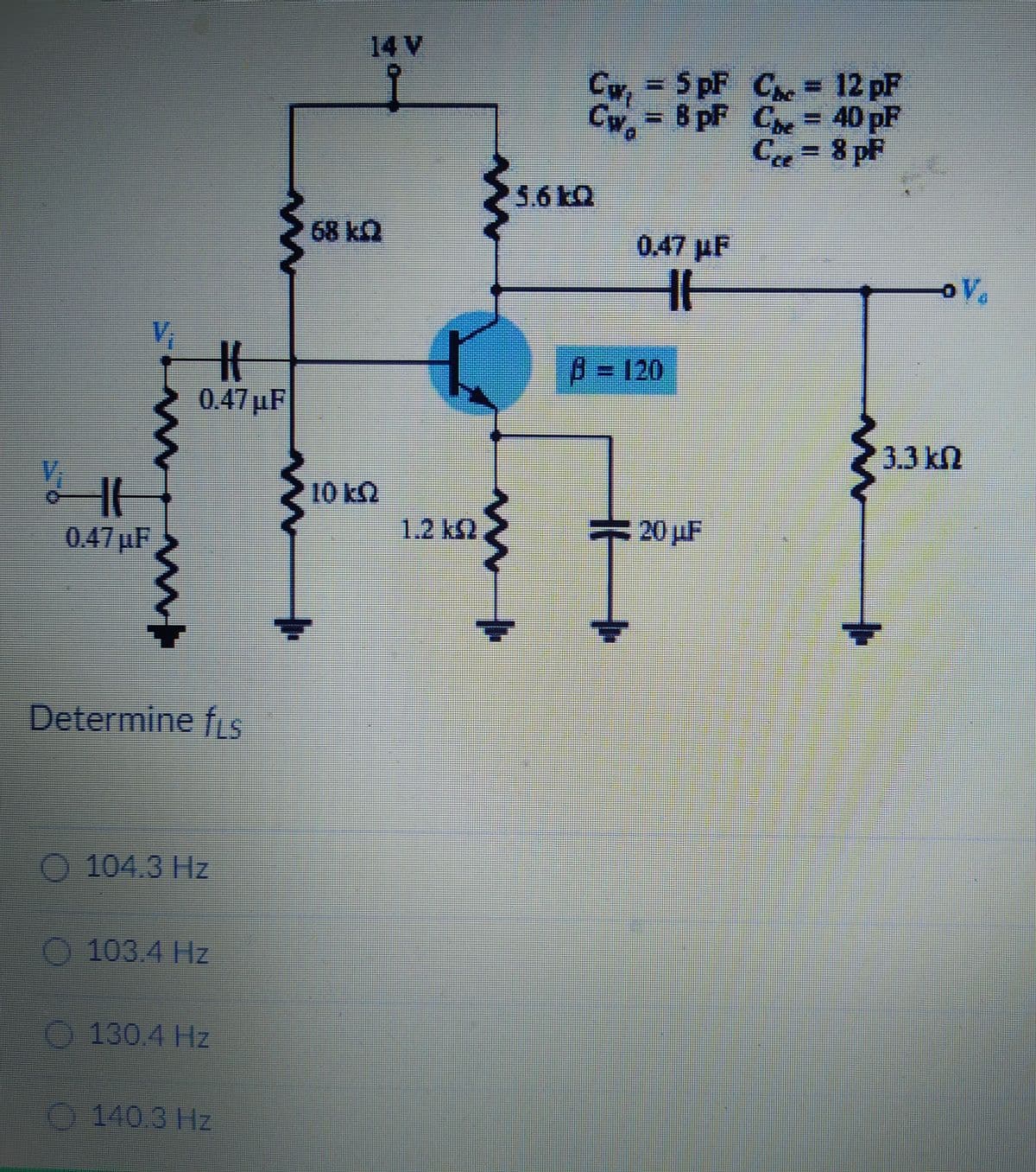 HI
w
H
0.47μF
0.47µF
Determine fis
104.3 Hz
103.4 Hz
130.4 Hz
140.3 Hz
Im
14 V
10 kQ
1.2 k
{
Civi
Cw₂
= 5pF
= 8 pF
0.47 µF
HH
B = 120
20 uF
C = 12 pF
= 40 pF
C
C
= 8 pF
o V
3.3 kn