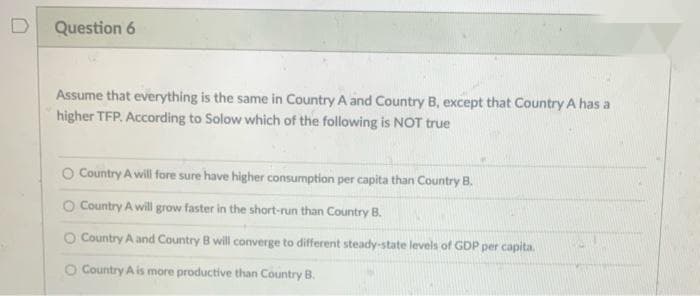 Question 6
Assume that everything is the same in Country A and Country B, except that Country A has a
higher TFP. According to Solow which of the following is NOT true
O Country A will fore sure have higher consumption per capita than Country B.
O Country A will grow faster in the short-run than Country B.
Country A and Country B will converge to different steady-state levels of GDP per capita.
O Country A is more productive than Country B.
