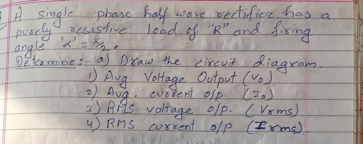 A single phase
puscly csistive
1 a
half wave Dertificr has
load of "R" andd fixing
22
angle x' = Eg e
11
DEtrmine:- a) Draw the kixcuit s diaaxam
DAug. Voltage Output (Vo).
n2) Ava. euotent olp. Ie)
3)RMS voltage olp. cVems)
4) RMS current 0lp
