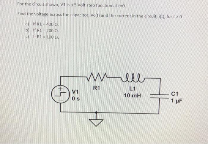 For the circuit shown, V1 is a 5 Volt step function at t=0.
Find the voltage across the capacitor, Vc(t) and the current in the circuit, i(t), for t>0
a) If R1 = 400 0.
b) If R1 = 200 Q.
c) If R1 = 100 0.
R1
L1
V1
C1
10 mH
Os
1 pF
