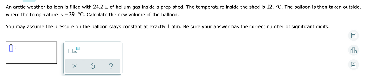 An arctic weather balloon is filled with 24.2 L of helium gas inside a prep shed. The temperature inside the shed is 12. °C. The balloon is then taken outside,
where the temperature is -29. °C. Calculate the new volume of the balloon.
You may assume the pressure on the balloon stays constant at exactly 1 atm. Be sure your answer has the correct number of significant digits.
olo
x10
18
Ar
