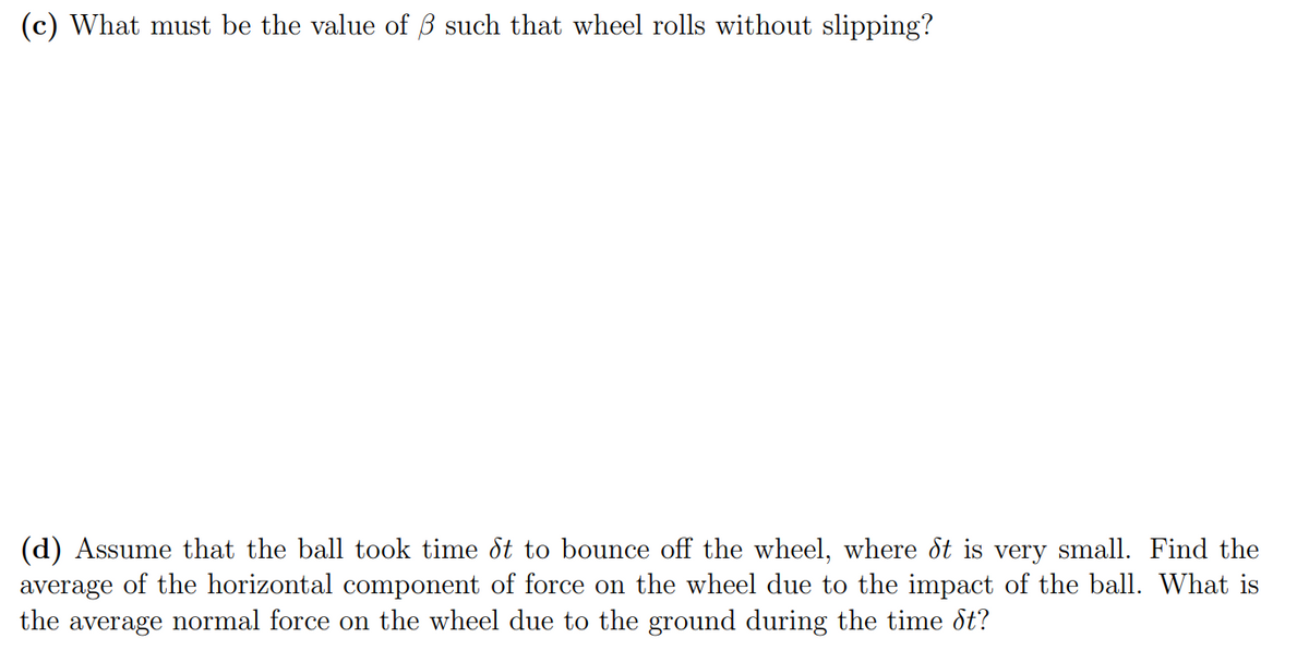 (c) What must be the value of B such that wheel rolls without slipping?
(d) Assume that the ball took time dt to bounce off the wheel, where dt is very small. Find the
average of the horizontal component of force on the wheel due to the impact of the ball. What is
the average normal force on the wheel due to the ground during the time dt?
