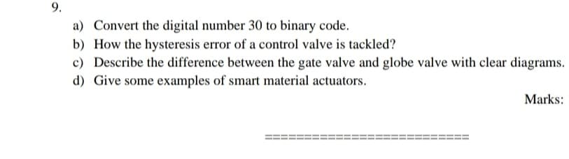 9.
a) Convert the digital number 30 to binary code.
b) How the hysteresis error of a control valve is tackled?
c) Describe the difference between the gate valve and globe valve with clear diagrams.
d) Give some examples of smart material actuators.
Marks:
