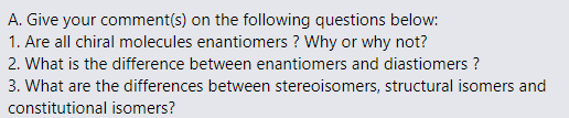 A. Give your comment(s) on the following questions below:
1. Are all chiral molecules enantiomers? Why or why not?
2. What is the difference between enantiomers and diastiomers ?
3. What are the differences between stereoisomers, structural isomers and
constitutional isomers?