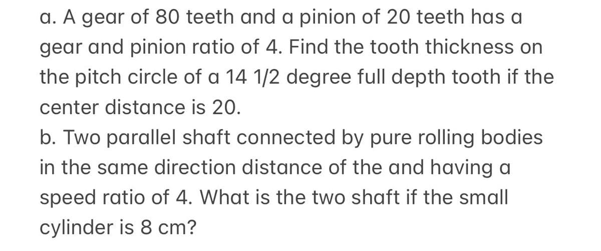 a. A gear of 80 teeth and a pinion of 20 teeth has a
gear and pinion ratio of 4. Find the tooth thickness on
the pitch circle of a 14 1/2 degree full depth tooth if the
center distance is 20.
b. Two parallel shaft connected by pure rolling bodies
in the same direction distance of the and having a
speed ratio of 4. What is the two shaft if the small
cylinder is 8 cm?
