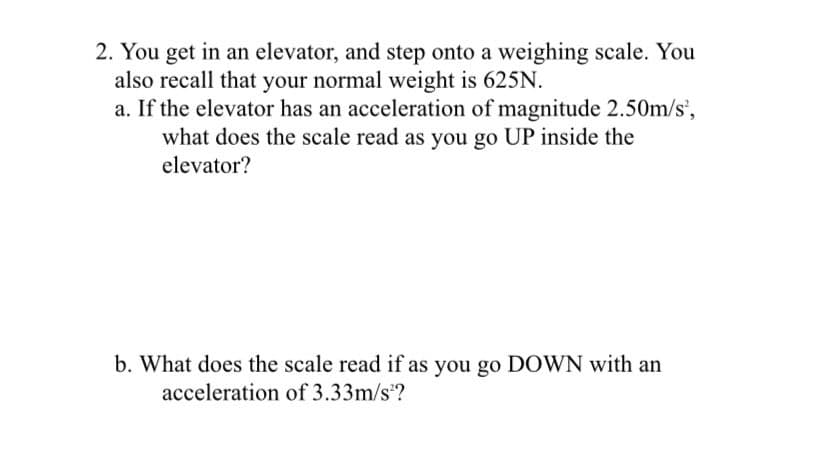 2. You get in an elevator, and step onto a weighing scale. You
also recall that your normal weight is 625N.
a. If the elevator has an acceleration of magnitude 2.50m/s',
what does the scale read as you go UP inside the
elevator?
b. What does the scale read if as you go DOWN with an
acceleration of 3.33m/s?
