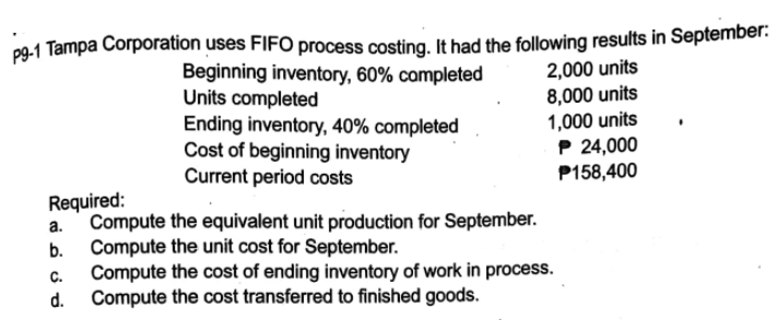 pg-1 Tampa Corporation uses FIFO process costing, It had the following results in September:
Beginning inventory, 60% campleted
Units completed
Ending inventory, 40% completed
Cost of beginning inventory
Current period costs
2,000 units
8,000 units
1,000 units
P 24,000
P158,400
Required:
Compute the equivalent unit production for September.
Compute the unit cost for September.
Compute the cost of ending inventory of work in process.
b.
С.
Compute the cost transferred to finished goods.
d.

