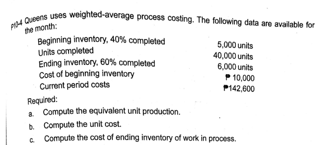 PI04 Queens uses weighted-average process costing. The following data are available for
the month:
Beginning inventory, 40% completed
Units completed
Ending inventory, 60% completed
Cost of beginning inventory
Current period costs
5,000 units
40,000 units
6,000 units
P 10,000
P142,600
Required:
a. Compute the equivalent unit production.
b. Compute the unit cost.
c. Compute the cost of ending inventory of work in process.
