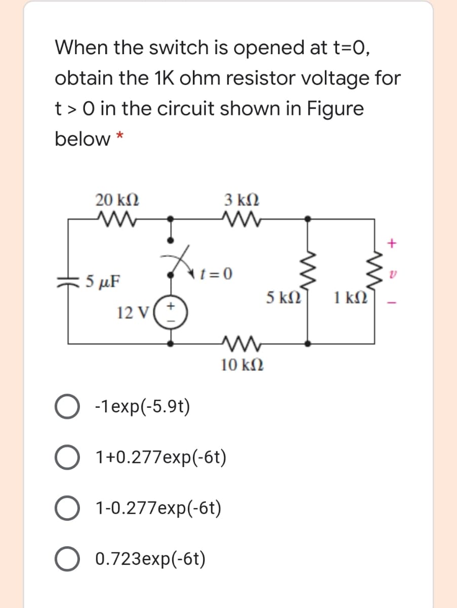 When the switch is opened at t=0,
obtain the 1K ohm resistor voltage for
t > 0 in the circuit shown in Figure
below *
20 kN
3 kΩ
+
5 μF
t= 0
5 kN
1 kM
12 V
10 kN
O -1exp(-5.9t)
O 1+0.277exp(-6t)
1-0.277exp(-6t)
0.723exp(-6t)
