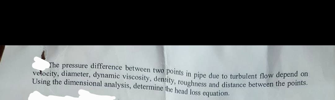 velocity, diameter, dynamic viscosity, density, roughness and distance between the points.
The pressure difference between two points in pipe due to turbulent flow depend on
Using the dimensional analysis, determine the head loss equation.