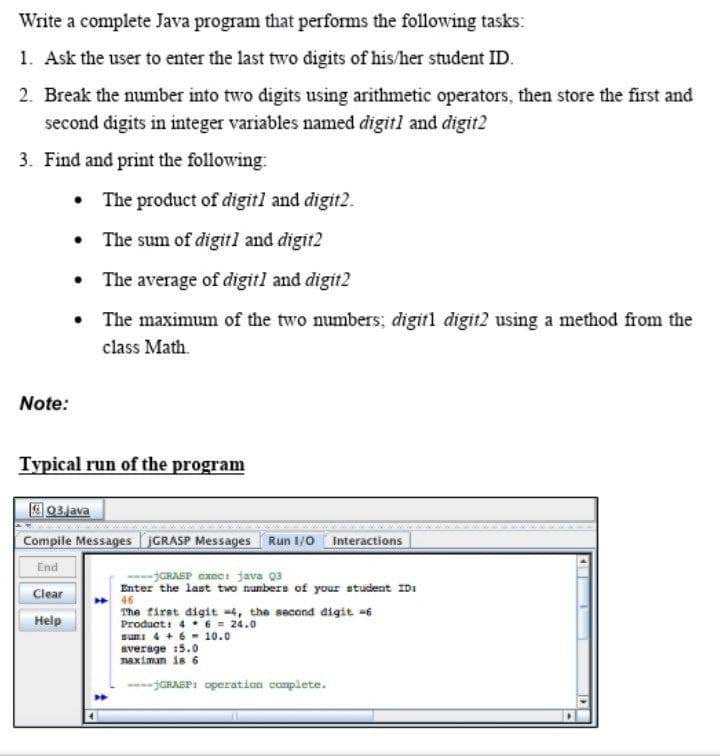 Write a complete Java program that performs the following tasks:
1. Ask the user to enter the last two digits of his/her student ID.
2. Break the number into two digits using arithmetic operators, then store the first and
second digits in integer variables named digitl and digit2
3. Find and print the following:
Note:
•
The product of digit] and digit2.
The sum of digit1 and digit2
•
The average of digit1 and digit2
•
The maximum of the two numbers; digit1 digit2 using a method from the
class Math.
Typical run of the program
03.java
Compile Messages IGRASP Messages Run 1/0 Interactions
End
Clear
Help
-jGRASP exec: java 03
Enter the last two numbers of your student IDI
46
The first digit 4, the second digit -6
Product: 4
6 = 24.0
sum: 4 + 6 - 10.0
average 15.0
maximun is 6
GRASP: operation complete.