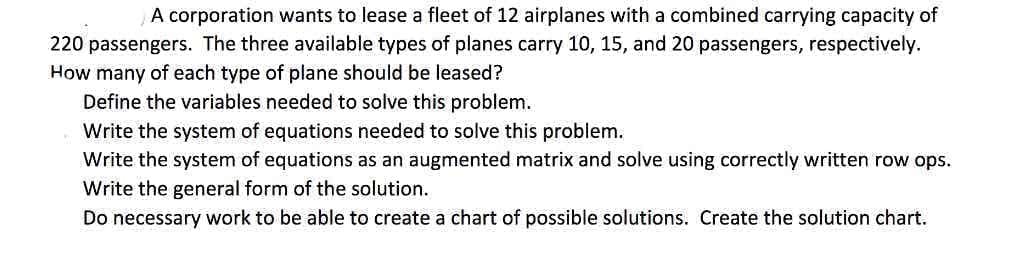 A corporation wants to lease a fleet of 12 airplanes with a combined carrying capacity of
220 passengers. The three available types of planes carry 10, 15, and 20 passengers, respectively.
How many of each type of plane should be leased?
Define the variables needed to solve this problem.
Write the system of equations needed to solve this problem.
Write the system of equations as an augmented matrix and solve using correctly written row ops.
Write the general form of the solution.
Do necessary work to be able to create a chart of possible solutions. Create the solution chart.
