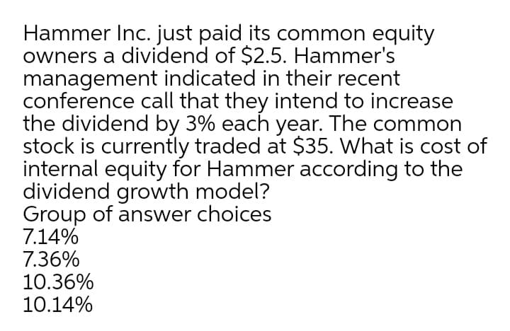 Hammer Inc. just paid its common equity
owners a dividend of $2.5. Hammer's
management indicated in their recent
conference call that they intend to increase
the dividend by 3% each year. The common
stock is currently traded at $35. What is cost of
internal equity for Hammer according to the
dividend growth model?
Group of answer choices
7.14%
7.36%
10.36%
10.14%

