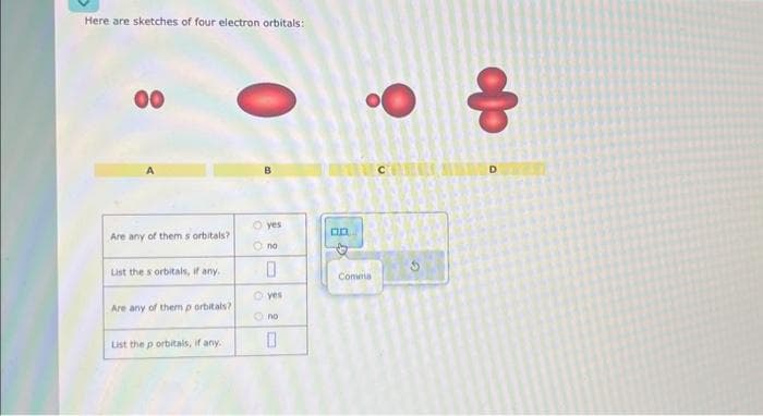 Here are sketches of four electron orbitals:
00
Are any of them s orbitals?
List the s orbitals, if any.
Are any of them p orbitals?
List the p orbitals, if any."
O yes
Ono
0
yes
Ono
0
GB
Comma
do
8
O