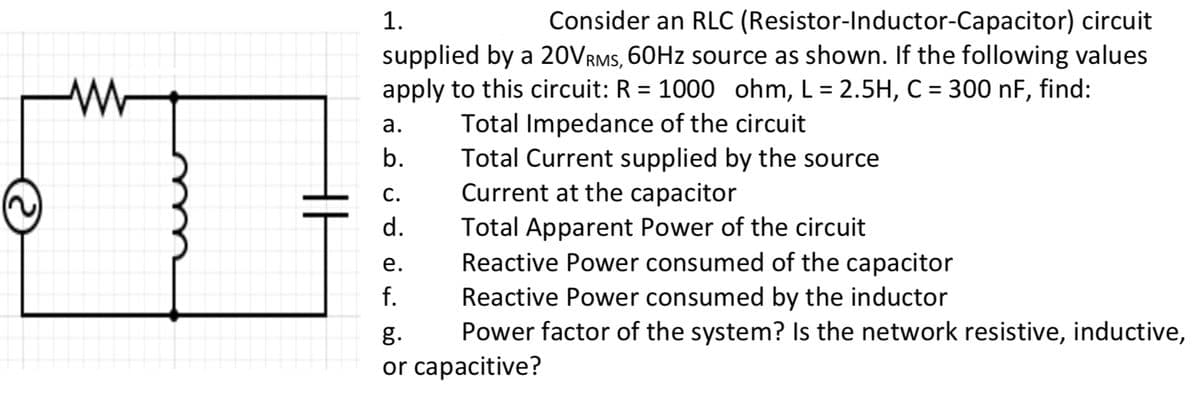1.
Consider an RLC (Resistor-Inductor-Capacitor) circuit
supplied by a 20VRMS, 60Hz source as shown. If the following values
apply to this circuit: R = 1000 ohm, L = 2.5H, C = 300 nF, find:
Total Impedance of the circuit
Total Current supplied by the source
Current at the capacitor
Total Apparent Power of the circuit
a.
b.
C.
d.
e.
f.
Reactive Power consumed of the capacitor
Reactive Power consumed by the inductor
Power factor of the system? Is the network resistive, inductive,
g.
or capacitive?