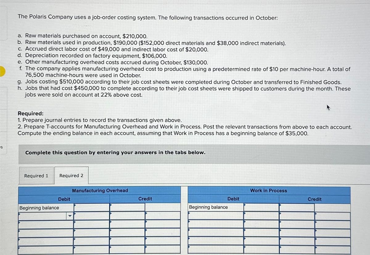 S
The Polaris Company uses a job-order costing system. The following transactions occurred in October:
a. Raw materials purchased on account, $210,000.
b. Raw materials used in production, $190,000 ($152,000 direct materials and $38,000 indirect materials).
c. Accrued direct labor cost of $49,000 and indirect labor cost of $20,000.
d. Depreciation recorded on factory equipment, $106,000.
e. Other manufacturing overhead costs accrued during October, $130,000.
f. The company applies manufacturing overhead cost to production using a predetermined rate of $10 per machine-hour. A total of
76,500 machine-hours were used in October.
g. Jobs costing $510,000 according to their job cost sheets were completed during October and transferred to Finished Goods.
h. Jobs that had cost $450,000 to complete according to their job cost sheets were shipped to customers during the month. These
jobs were sold on account at 22% above cost.
Required:
1. Prepare journal entries to record the transactions given above.
2. Prepare T-accounts for Manufacturing Overhead and Work in Process. Post the relevant transactions from above to each account.
Compute the ending balance in each account, assuming that Work in Process has a beginning balance of $35,000.
Complete this question by entering your answers in the tabs below.
Required 1
Required 2
Debit
Beginning balance
Manufacturing Overhead
Credit
Debit
Beginning balance
Work in Process
Credit
