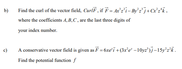 b)
Find the curl of the vector field, CurlF , if F = Ax°z*i- By`z'j+C*z*k,
where the coefficients A, B,C , are the last three digits of
your index number.
c)
A conservative vector field is given as F = 6xe'i + (3x'e" –10yz')}-15y²z*k.
Find the potential function f
