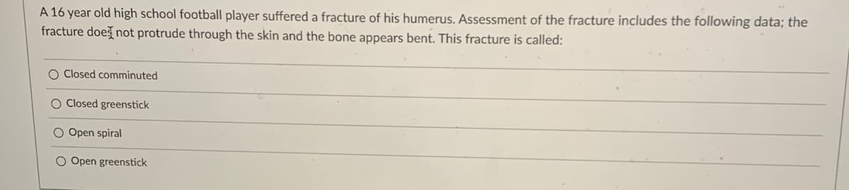 A 16 year old high school football player suffered a fracture of his humerus. Assessment of the fracture includes the following data; the
fracture does not protrude through the skin and the bone appears bent. This fracture is called:
O Closed comminuted
O Closed greenstick
O Open spiral
O Open greenstick
