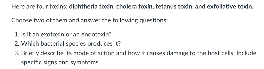 Here are four toxins: diphtheria toxin, cholera toxin, tetanus toxin, and exfoliative toxin.
Choose two of them and answer the following questions:
1. Is it an exotoxin or an endotoxin?
2. Which bacterial species produces it?
3. Briefly describe its mode of action and how it causes damage to the host cells. Include
specific signs and symptoms.
