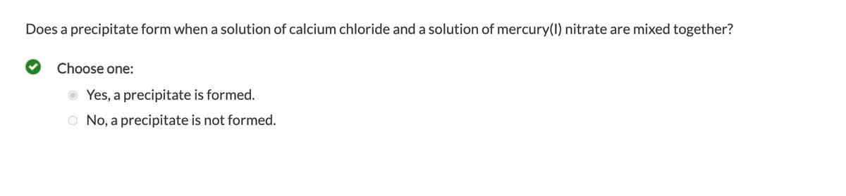 Does a precipitate form when a solution of calcium chloride and a solution of mercury(1) nitrate are mixed together?
Choose one:
O Yes, a precipitate is formed.
O No, a precipitate is not formed.

