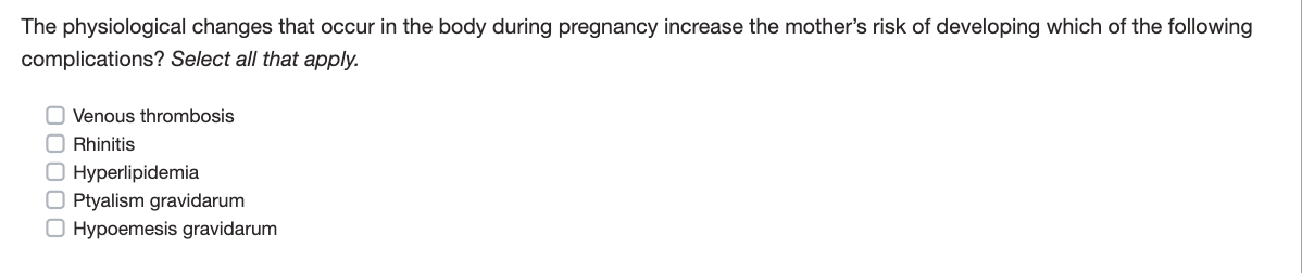 The physiological changes that occur in the body during pregnancy increase the mother's risk of developing which of the following
complications? Select all that apply.
O Venous thrombosis
Rhinitis
O Hyperlipidemia
OPtyalism gravidarum
O Hypoemesis gravidarum