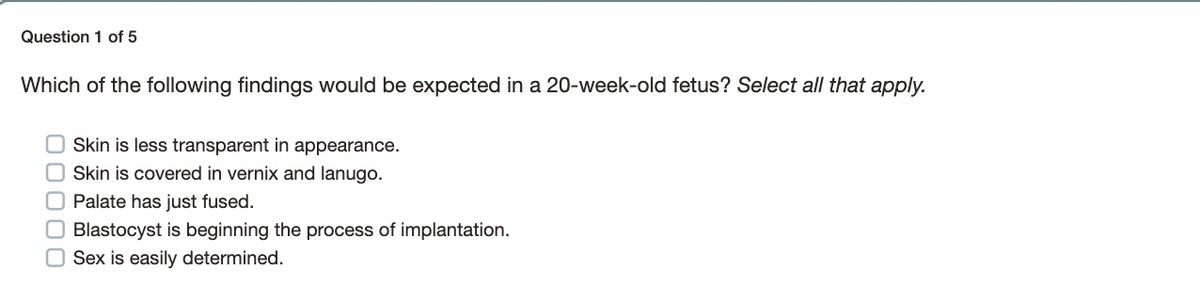 Question 1 of 5
Which of the following findings would be expected in a 20-week-old fetus? Select all that apply.
Skin is less transparent in appearance.
Skin is covered in vernix and lanugo.
O Palate has just fused.
Blastocyst is beginning the process of implantation.
Sex is easily determined.