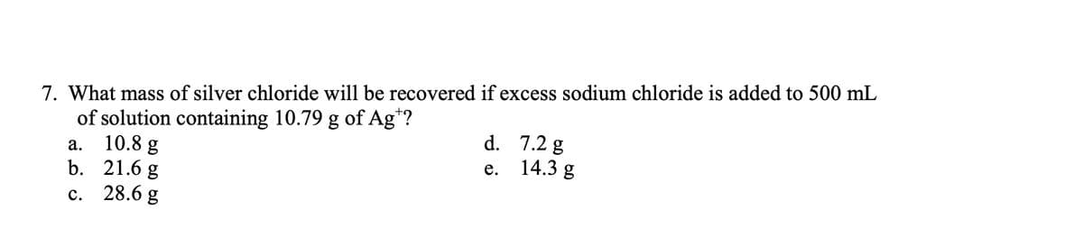 7. What mass of silver chloride will be recovered if excess sodium chloride is added to 500 mL
of solution containing 10.79 g of Ag*?
10.8 g
b. 21.6 g
28.6 g
d. 7.2 g
14.3 g
а.
е.
с.
