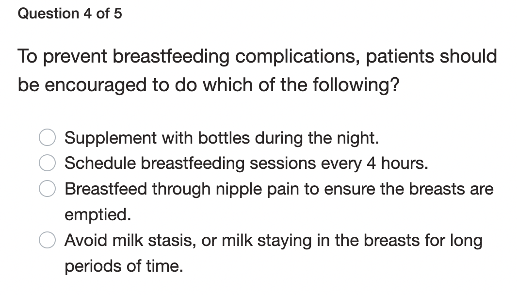 Question 4 of 5
To prevent breastfeeding complications, patients should
be encouraged to do which of the following?
Supplement with bottles during the night.
Schedule breastfeeding sessions every 4 hours.
Breastfeed through nipple pain to ensure the breasts are
emptied.
Avoid milk stasis, or milk staying in the breasts for long
periods of time.