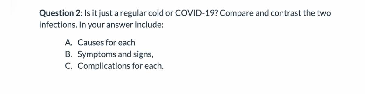 Question 2: Is it just a regular cold or COVID-19? Compare and contrast the two
infections. In your answer include:
A. Causes for each
B. Symptoms and signs,
C. Complications for each.
