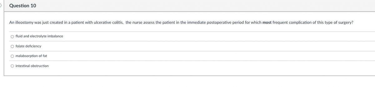 Question 10
An illeostomy was just created in a patient with ulcerative colitis, the nurse assess the patient in the immediate postoperative period for which most frequent complication of this type of surgery?
O fluid and electrolyte imbalance
O folate deficiency
O malabsorption of fat
O intestinal obstruction