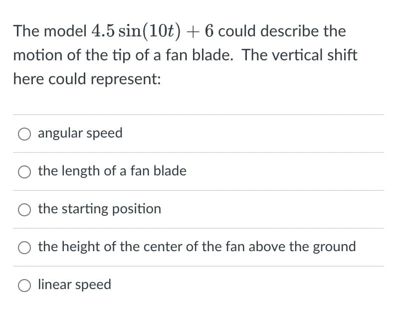 The model 4.5 sin(10t) + 6 could describe the
motion of the tip of a fan blade. The vertical shift
here could represent:
O angular speed
the length of a fan blade
the starting position
the height of the center of the fan above the ground
O linear speed