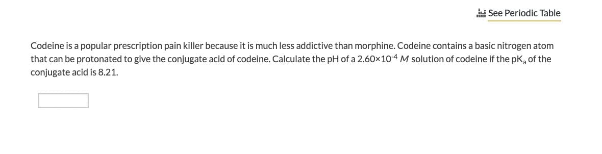 A See Periodic Table
Codeine is a popular prescription pain killer because it is much less addictive than morphine. Codeine contains a basic nitrogen atom
that can be protonated to give the conjugate acid of codeine. Calculate the pH of a 2.60x10-4 M solution of codeine if the pk, of the
conjugate acid is 8.21.
