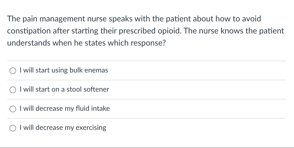 The pain management nurse speaks with the patient about how to avoid
constipation after starting their prescribed opioid. The nurse knows the patient
understands when he states which response?
O
I will start using bulk enemas
I will start on a stool softener
I will decrease my fluid intake
I will decrease my exercising
