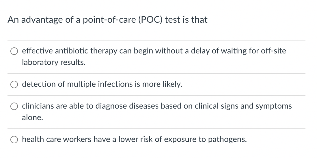 An advantage of a point-of-care (POC) test is that
effective antibiotic therapy can begin without a delay of waiting for off-site
laboratory results.
detection of multiple infections is more likely.
clinicians are able to diagnose diseases based on clinical signs and symptoms
alone.
health care workers have a lower risk of exposure to pathogens.
