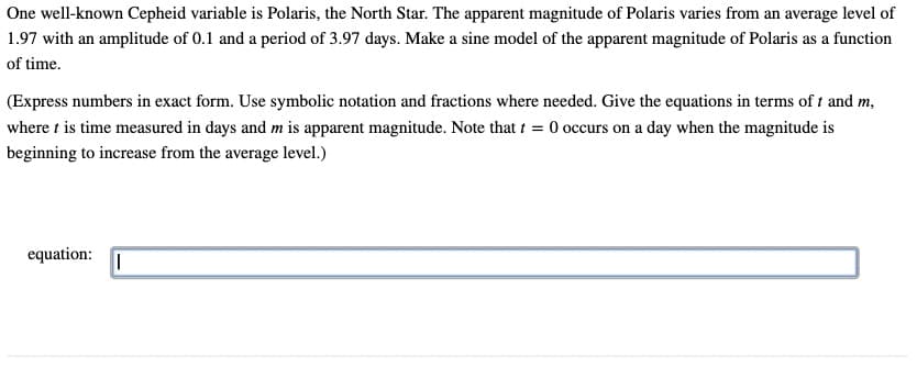 One well-known Cepheid variable is Polaris, the North Star. The apparent magnitude of Polaris varies from an average level of
1.97 with an amplitude of 0.1 and a period of 3.97 days. Make a sine model of the apparent magnitude of Polaris as a function
of time.
(Express numbers in exact form. Use symbolic notation and fractions where needed. Give the equations in terms of t and m,
where t is time measured in days and m is apparent magnitude. Note that t = 0 occurs on a day when the magnitude is
beginning to increase from the average level.)
equation: I