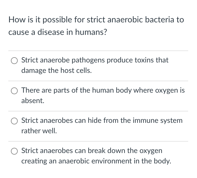 How is it possible for strict anaerobic bacteria to
cause a disease in humans?
Strict anaerobe pathogens produce toxins that
damage the host cells.
There are parts of the human body where oxygen is
absent.
Strict anaerobes can hide from the immune system
rather well.
Strict anaerobes can break down the oxygen
creating an anaerobic environment in the body.

