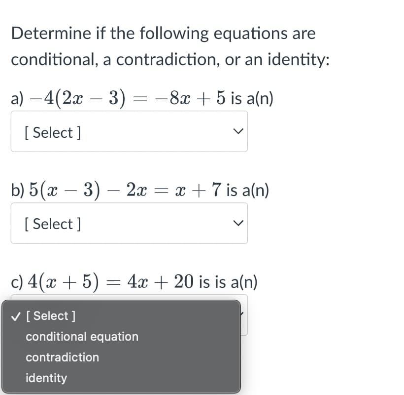 Determine if the following equations are
conditional, a contradiction, or an identity:
a) −4(2x − 3) = −8x + 5 is a(n)
[Select]
b) 5(x − 3) — 2x = x + 7 is a(n)
[Select]
c) 4(x + 5) = 4x + 20 is is a(n)
✓ [Select]
conditional equation
contradiction
identity
