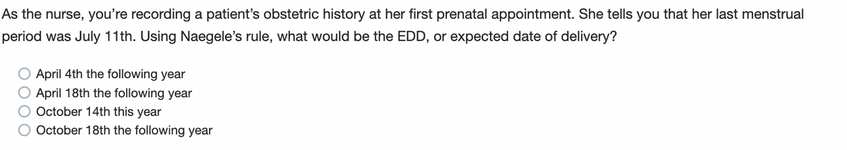 As the nurse, you're recording a patient's obstetric history at her first prenatal appointment. She tells you that her last menstrual
period was July 11th. Using Naegele's rule, what would be the EDD, or expected date of delivery?
0000
April 4th the following year
April 18th the following year
October 14th this year
October 18th the following year