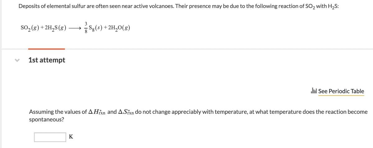 Deposits of elemental sulfur are often seen near active volcanoes. Their presence may be due to the following reaction of SO2 with H2S:
so, (8) + 2H,S (g) →
Sg(s)+2H,0(g)
1st attempt
i See Periodic Table
Assuming the values of A Hixn and ASfxn do not change appreciably with temperature, at what temperature does the reaction become
spontaneous?
K
