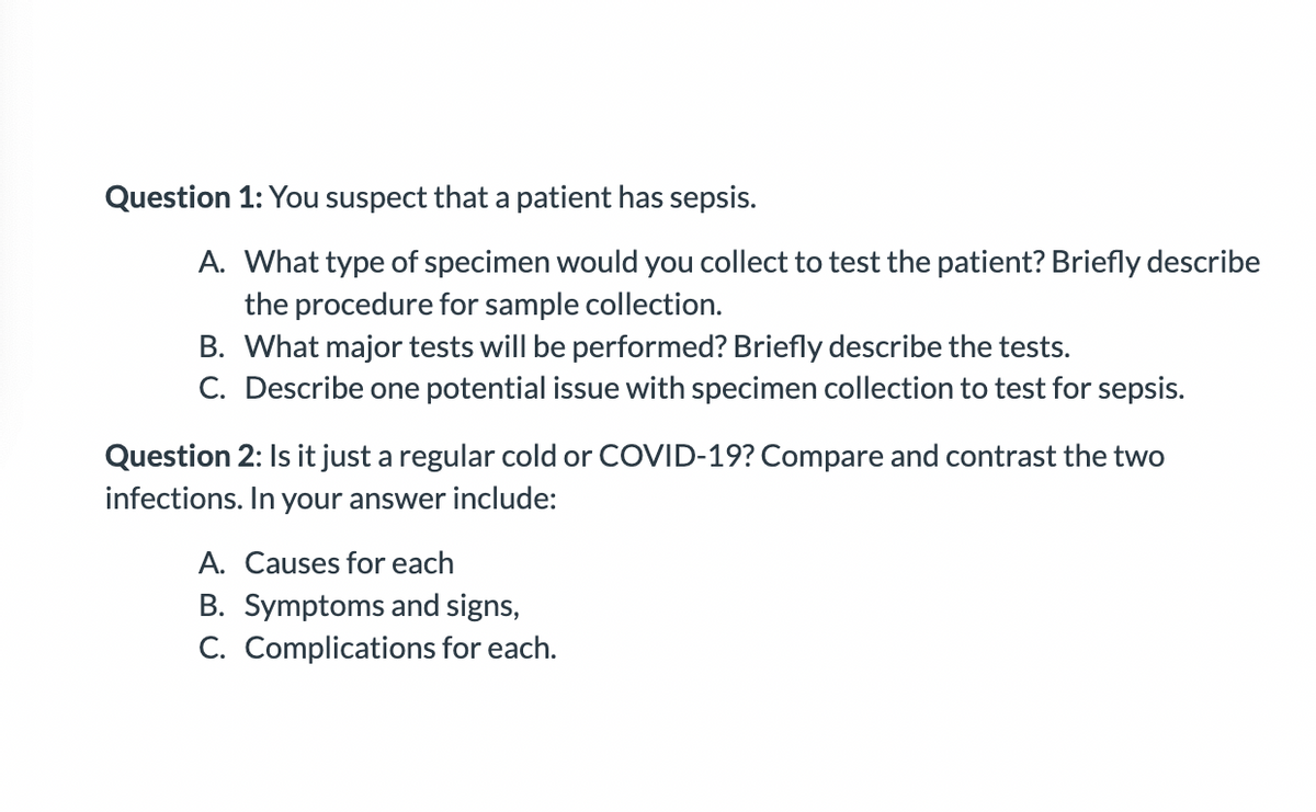 Question 1: You suspect that a patient has sepsis.
A. What type of specimen would you collect to test the patient? Briefly describe
the procedure for sample collection.
B. What major tests will be performed? Briefly describe the tests.
C. Describe one potential issue with specimen collection to test for sepsis.
Question 2: Is it just a regular cold or COVID-19? Compare and contrast the two
infections. In your answer include:
A. Causes for each
B. Symptoms and signs,
C. Complications for each.
