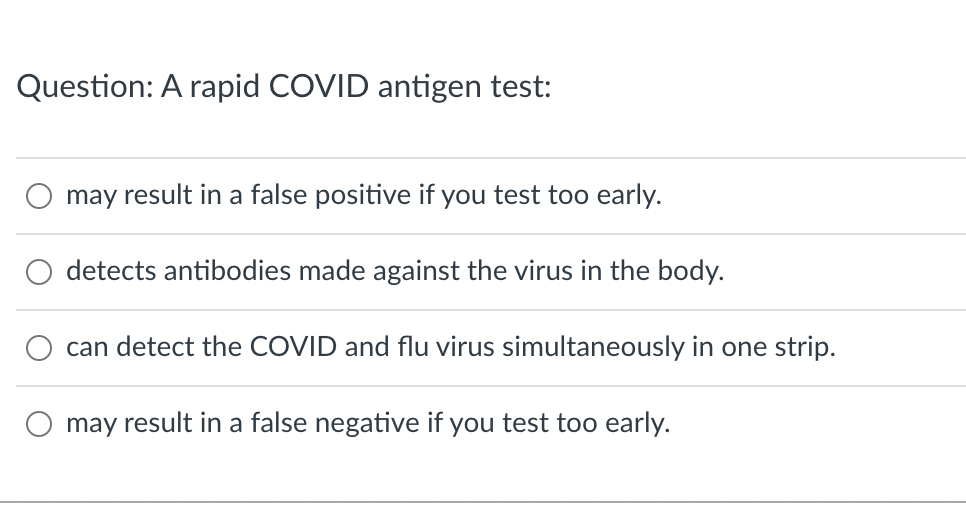 Question: A rapid COVID antigen test:
may result in a false positive if you test too early.
detects antibodies made against the virus in the body.
can detect the COVID and flu virus simultaneously in one strip.
may result in a false negative if you test too early.
