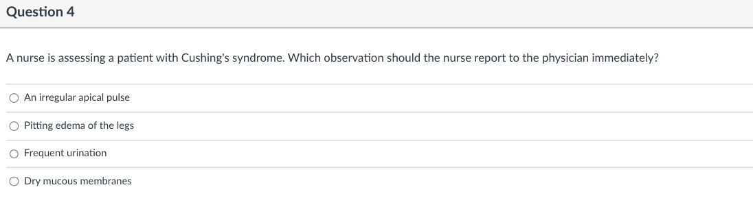 Question 4
A nurse is assessing a patient with Cushing's syndrome. Which observation should the nurse report to the physician immediately?
O An irregular apical pulse
O Pitting edema of the legs
O Frequent urination
O Dry mucous membranes