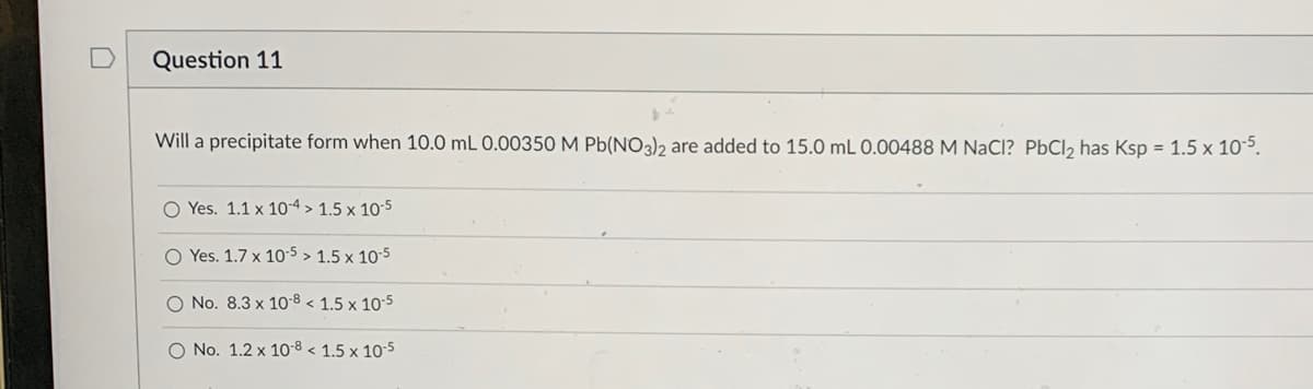 Question 11
Will a precipitate form when 10.0 mL 0.00350 M Pb(NO3)2 are added to 15.0 mL 0.00488 M NaCl? PbCl₂ has Ksp = 1.5 x 10-5.
O Yes. 1.1 x 10-4> 1.5 x 10-5
O Yes. 1.7 x 10-5 > 1.5 x 10-5
O No. 8.3 x 10-8 < 1.5 x 10-5
O No. 1.2 x 10-8 < 1.5 x 10-5